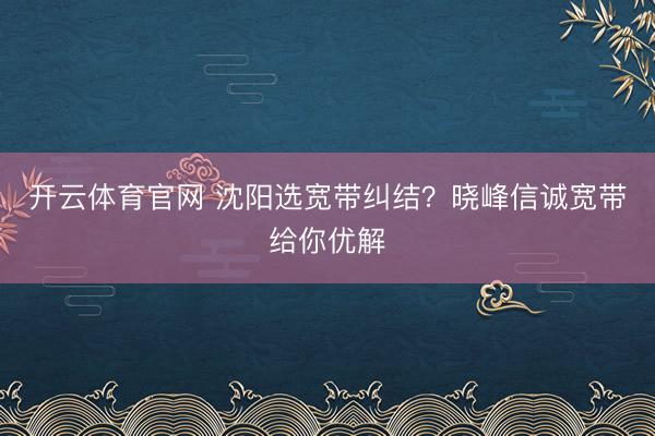 开云体育官网 沈阳选宽带纠结？晓峰信诚宽带给你优解