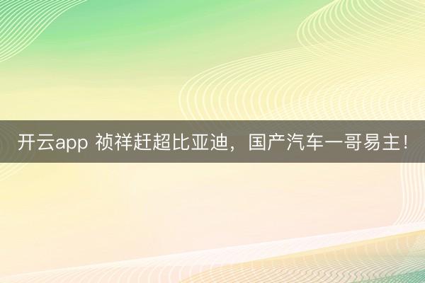 开云app 祯祥赶超比亚迪,国产汽车一哥易主!