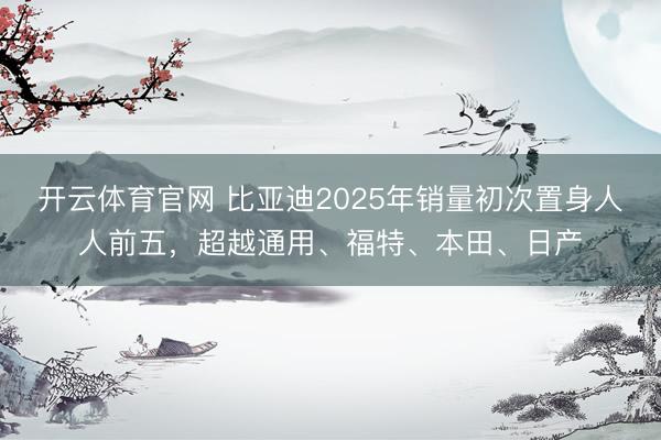 开云体育官网 比亚迪2025年销量初次置身人人前五，超越通用、福特、本田、日产