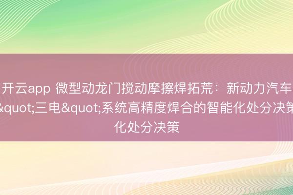 开云app 微型动龙门搅动摩擦焊拓荒：新动力汽车"三电"系统高精度焊合的智能化处分决策