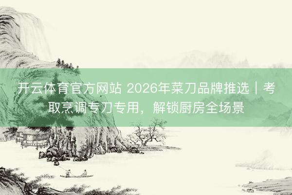 开云体育官方网站 2026年菜刀品牌推选｜考取烹调专刀专用，解锁厨房全场景