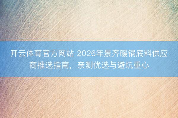 开云体育官方网站 2026年景齐暖锅底料供应商推选指南，亲测优选与避坑重心