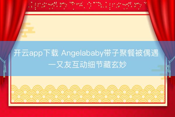 开云app下载 Angelababy带子聚餐被偶遇 一又友互动细节藏玄妙