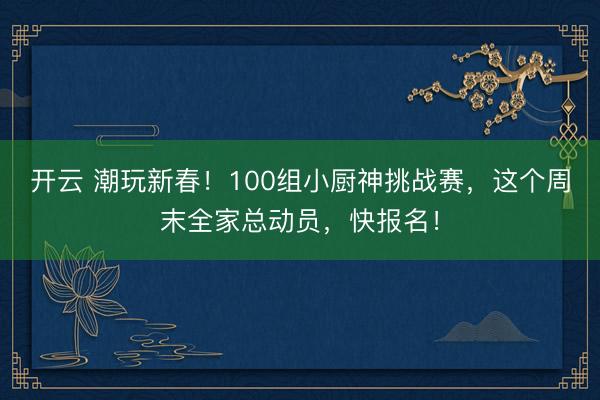 开云 潮玩新春！100组小厨神挑战赛，这个周末全家总动员，快报名！