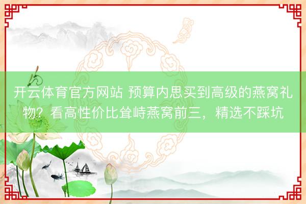 开云体育官方网站 预算内思买到高级的燕窝礼物？看高性价比耸峙燕窝前三，精选不踩坑