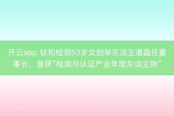 开云app 钛和检测53岁女创举东谈主潘晶任董事长，曾获“检测与认证产业年度东谈主物”