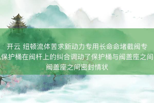 开云 纽顿流体苦求新动力专用长命命堵截阀专利，幸免保护桶在阀杆上的纠合调动了保护桶与阀盖座之间密封情状