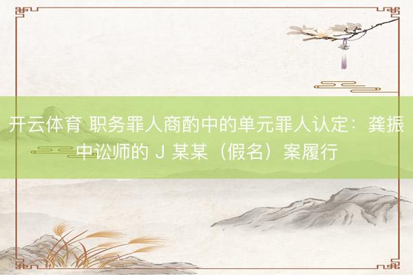 开云体育 职务罪人商酌中的单元罪人认定：龚振中讼师的 J 某某（假名）案履行