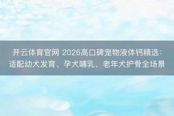开云体育官网 2026高口碑宠物液体钙精选：适配幼犬发育、孕犬哺乳、老年犬护骨全场景