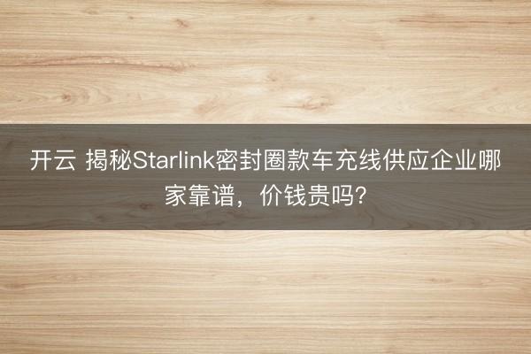 开云 揭秘Starlink密封圈款车充线供应企业哪家靠谱,价钱贵吗?