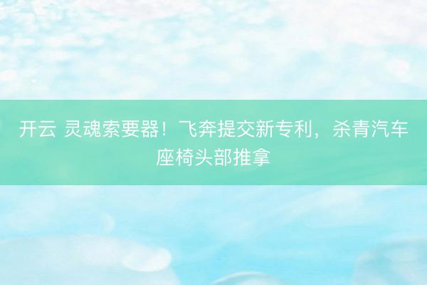 开云 灵魂索要器！飞奔提交新专利，杀青汽车座椅头部推拿