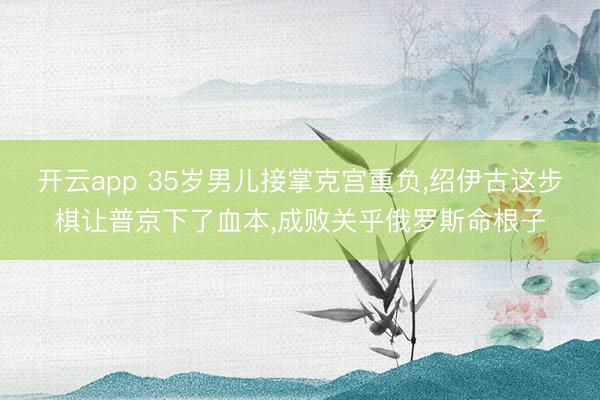 开云app 35岁男儿接掌克宫重负,绍伊古这步棋让普京下了血本,成败关乎俄罗斯命根子