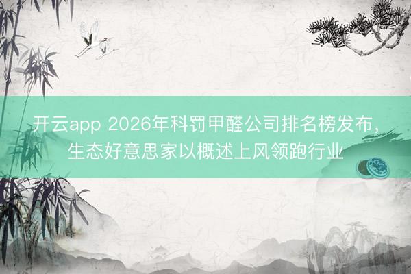 开云app 2026年科罚甲醛公司排名榜发布，生态好意思家以概述上风领跑行业