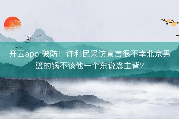 开云app 破防!许利民采访直言很不幸北京男篮的锅不该他一个东说念主背?