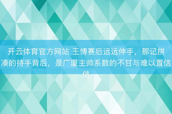 开云体育官方网站 王博赛后远远伸手，那记拼凑的持手背后，是广厦主帅系数的不甘与难以置信