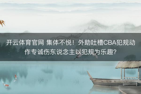 开云体育官网 集体不悦！外助吐槽CBA犯规动作专诚伤东说念主以犯规为乐趣？