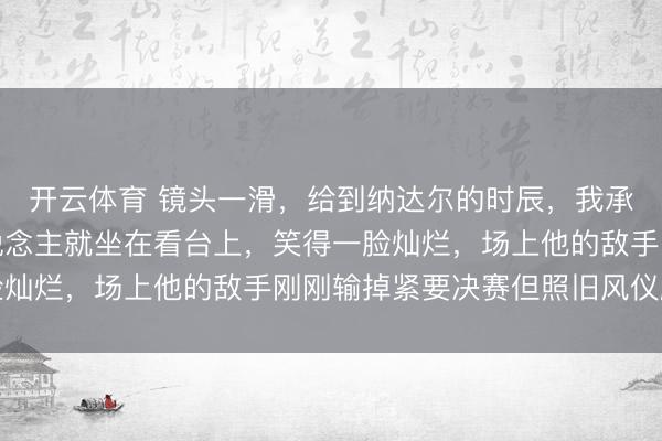 开云体育 镜头一滑，给到纳达尔的时辰，我承认我破防了，阿谁东说念主就坐在看台上，笑得一脸灿烂，场上他的敌手刚刚输掉紧要决赛但照旧风仪翩翩