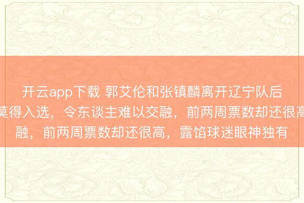 开云app下载 郭艾伦和张镇麟离开辽宁队后，连个全明星替补都莫得入选，令东谈主难以交融，前两周票数却还很高，露馅球迷眼神独有