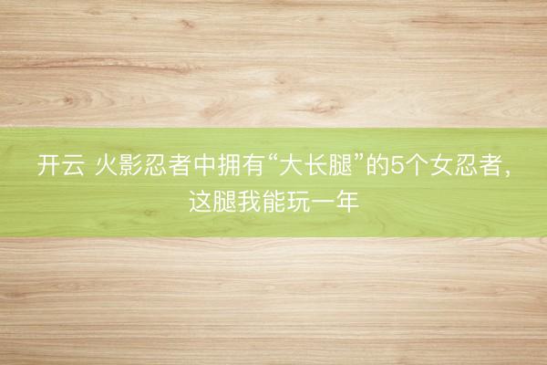 开云 火影忍者中拥有“大长腿”的5个女忍者,这腿我能玩一年