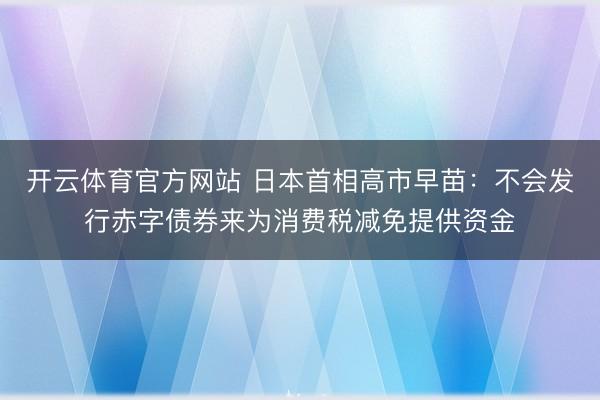 开云体育官方网站 日本首相高市早苗：不会发行赤字债券来为消费税减免提供资金
