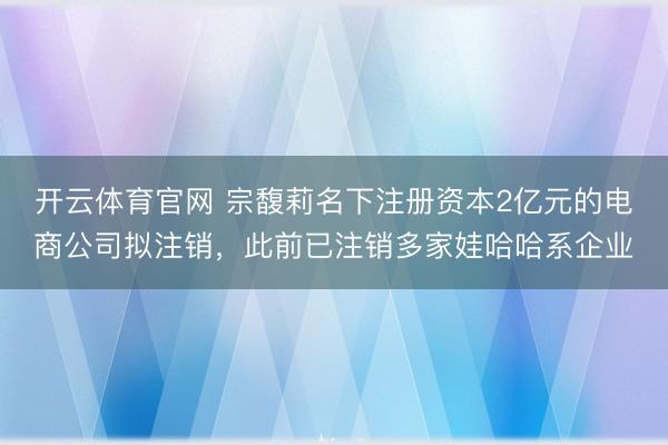 开云体育官网 宗馥莉名下注册资本2亿元的电商公司拟注销,此前已注销多家娃哈哈系企业