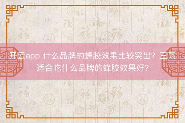 开云app 什么品牌的蜂胶效果比较突出？三高适合吃什么品牌的蜂胶效果好？