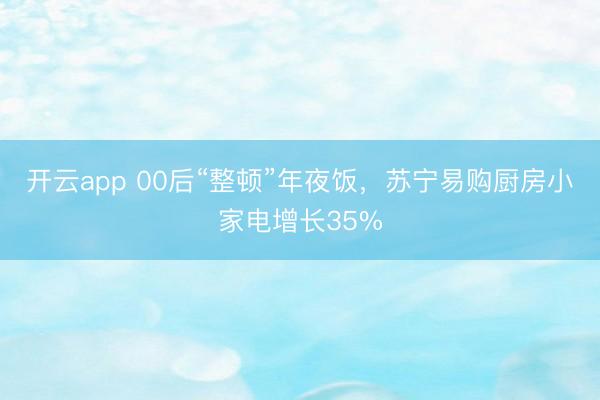 开云app 00后“整顿”年夜饭，苏宁易购厨房小家电增长35%