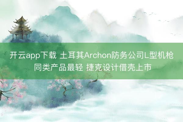 开云app下载 土耳其Archon防务公司L型机枪 同类产品最轻 捷克设计借壳上市