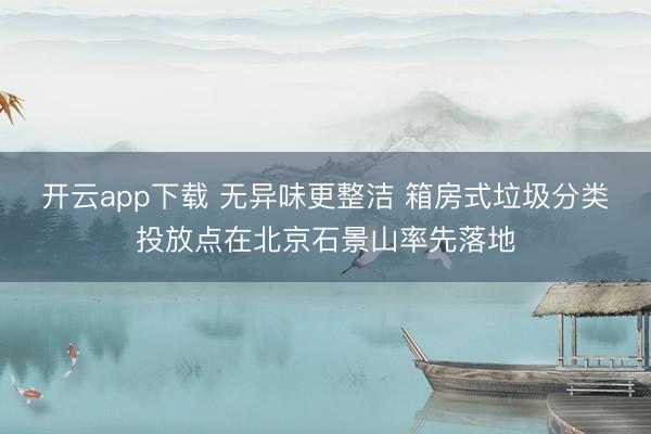 开云app下载 无异味更整洁 箱房式垃圾分类投放点在北京石景山率先落地