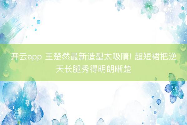 开云app 王楚然最新造型太吸睛! 超短裙把逆天长腿秀得明朗晰楚