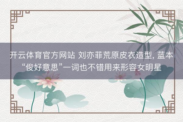 开云体育官方网站 刘亦菲荒原皮衣造型，<a href=