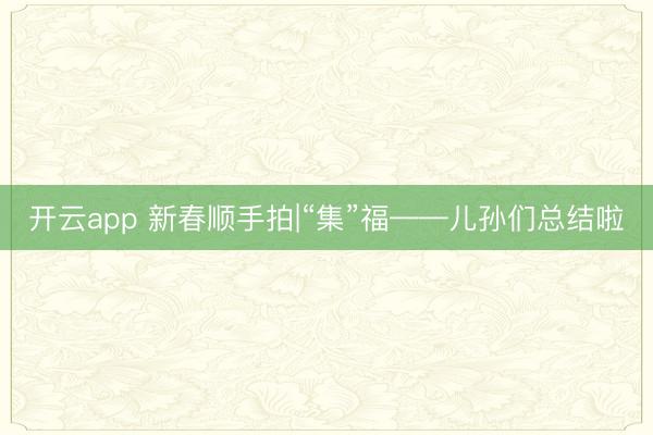 开云app 新春顺手拍|“集”福——儿孙们总结啦