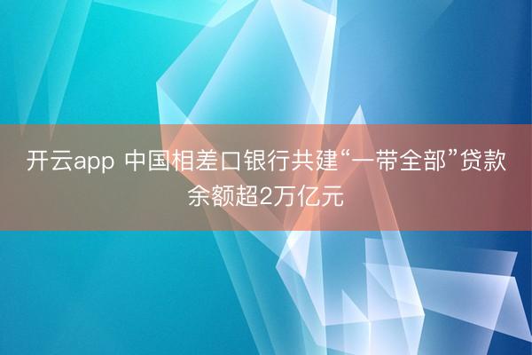 开云app 中国相差口银行共建“一带全部”贷款余额超2万亿元