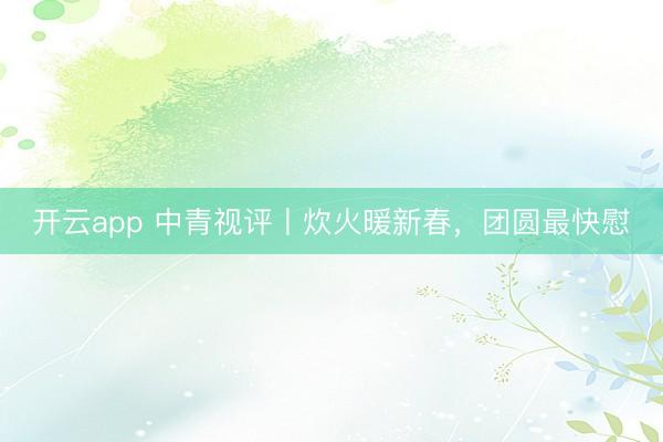 开云app 中青视评丨炊火暖新春，团圆最快慰