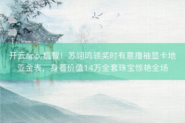 开云app 机智！苏翊鸣领奖时有意撸袖显卡地亚金表，身着价值14万全套珠宝惊艳全场
