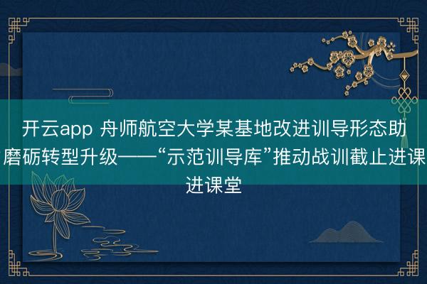 开云app 舟师航空大学某基地改进训导形态助力磨砺转型升级——“示范训导库”推动战训截止进课堂