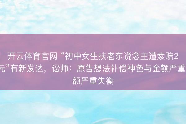 开云体育官网 “初中女生扶老东说念主遭索赔22万元”有新发达，讼师：原告想法补偿神色与金额严重失衡