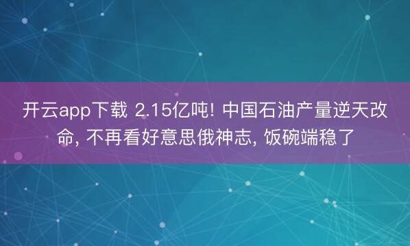 开云app下载 2.15亿吨! 中国石油产量逆天改命， 不再看好意思俄神志， 饭碗端稳了