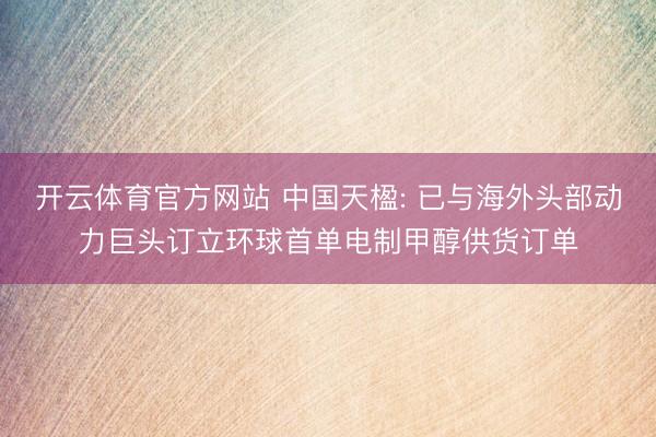 开云体育官方网站 中国天楹: 已与海外头部动力巨头订立环球首单电制甲醇供货订单
