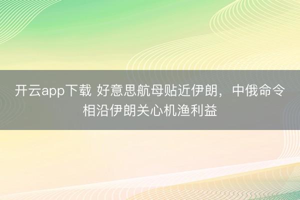 开云app下载 好意思航母贴近伊朗，中俄命令相沿伊朗关心机渔利益
