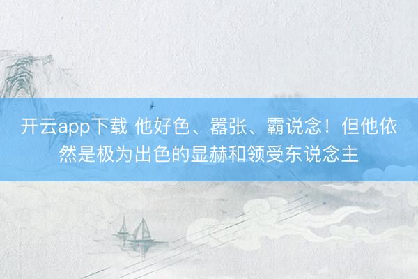 开云app下载 他好色、嚣张、霸说念！但他依然是极为出色的显赫和领受东说念主
