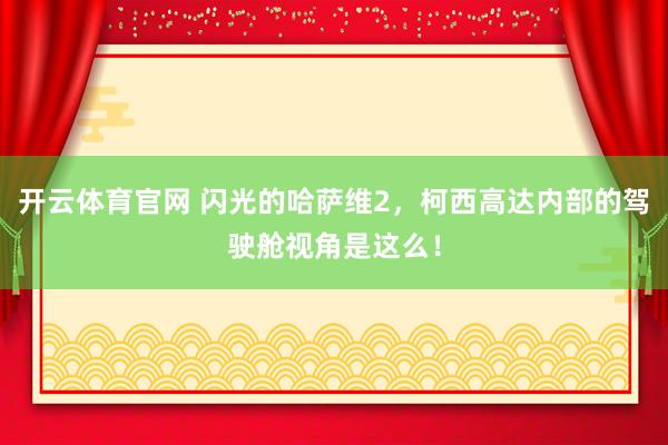 开云体育官网 闪光的哈萨维2,柯西高达内部的驾驶舱视角是这么!