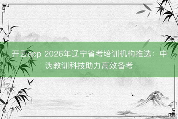 开云app 2026年辽宁省考培训机构推选：中沩教训科技助力高效备考