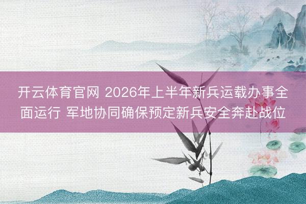 开云体育官网 2026年上半年新兵运载办事全面运行 军地协同确保预定新兵安全奔赴战位