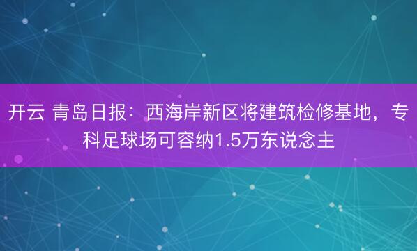 开云 青岛日报：西海岸新区将建筑检修基地，专科足球场可容纳1.5万东说念主