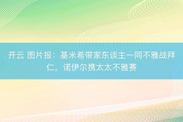 开云 图片报：基米希带家东谈主一同不雅战拜仁，诺伊尔携太太不雅赛
