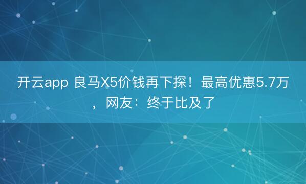 开云app 良马X5价钱再下探！最高优惠5.7万，网友：终于比及了