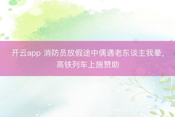 开云app 消防员放假途中偶遇老东谈主我晕，高铁列车上施赞助