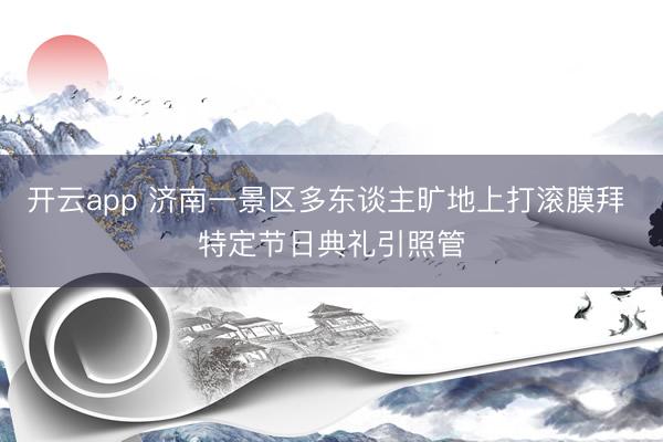 开云app 济南一景区多东谈主旷地上打滚膜拜 特定节日典礼引照管