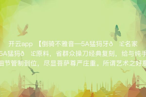 开云app 【倒骑不雅音—5A猛犸牙🦣名家全品复刻款】臻选上等5A猛犸🦣原料，省群众操刀经典复刻，给与纯手工打造，造型大气，细节管制到位，尽显菩萨尊严庄重。所谓艺术之好意思源于生涯，捕捉内心深处的咨嗟与体会，赋予作品灵魂，如斯重器实属困难的典藏佳作！#宠物AI影视名所在# #不雅音#